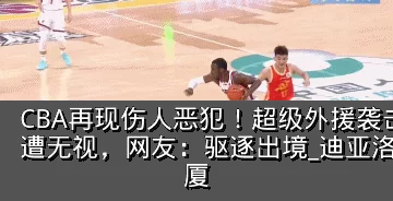 CBA再现伤人恶犯！超级外援袭击两大国手遭无视，网友：驱逐出境_迪亚洛_胡金_广厦